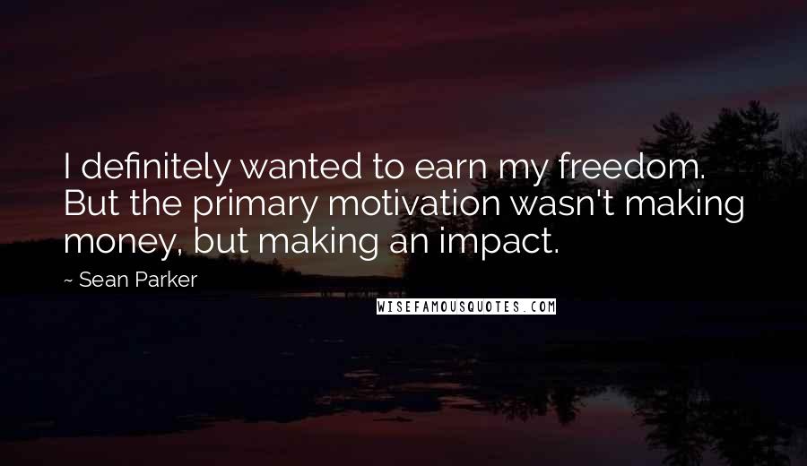 Sean Parker Quotes: I definitely wanted to earn my freedom. But the primary motivation wasn't making money, but making an impact.