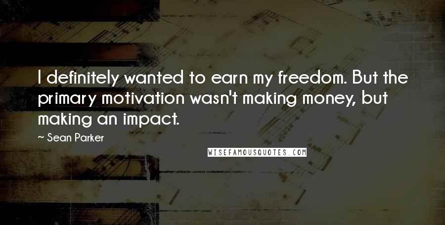 Sean Parker Quotes: I definitely wanted to earn my freedom. But the primary motivation wasn't making money, but making an impact.