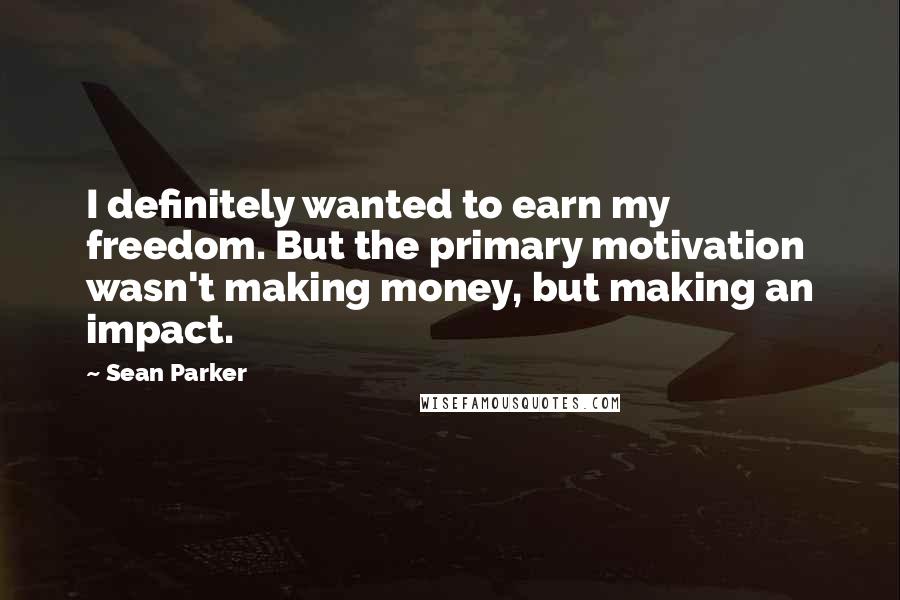 Sean Parker Quotes: I definitely wanted to earn my freedom. But the primary motivation wasn't making money, but making an impact.