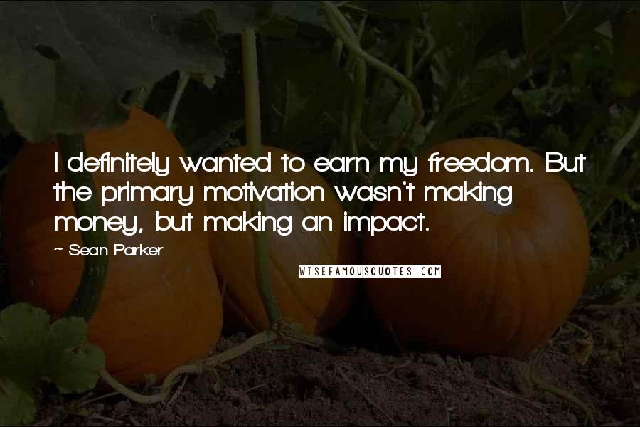 Sean Parker Quotes: I definitely wanted to earn my freedom. But the primary motivation wasn't making money, but making an impact.