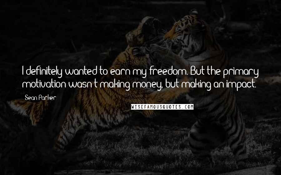 Sean Parker Quotes: I definitely wanted to earn my freedom. But the primary motivation wasn't making money, but making an impact.