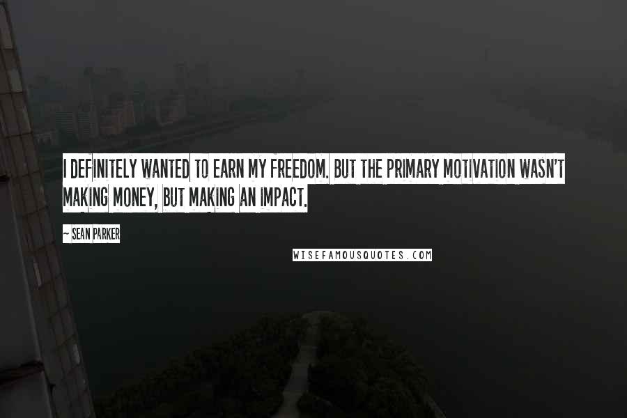 Sean Parker Quotes: I definitely wanted to earn my freedom. But the primary motivation wasn't making money, but making an impact.