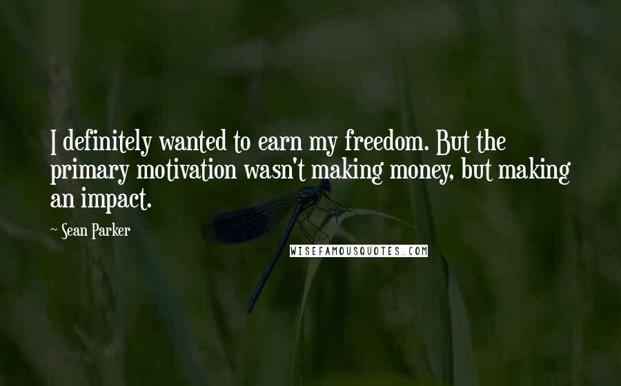 Sean Parker Quotes: I definitely wanted to earn my freedom. But the primary motivation wasn't making money, but making an impact.