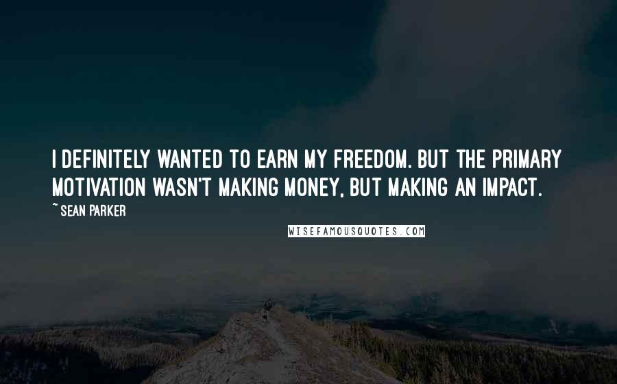 Sean Parker Quotes: I definitely wanted to earn my freedom. But the primary motivation wasn't making money, but making an impact.