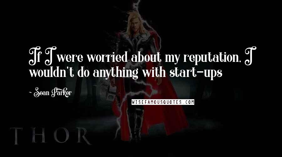 Sean Parker Quotes: If I were worried about my reputation, I wouldn't do anything with start-ups