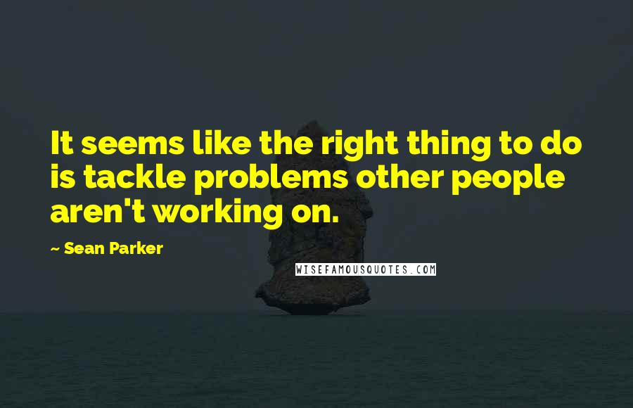 Sean Parker Quotes: It seems like the right thing to do is tackle problems other people aren't working on.