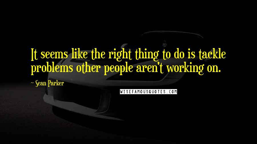 Sean Parker Quotes: It seems like the right thing to do is tackle problems other people aren't working on.