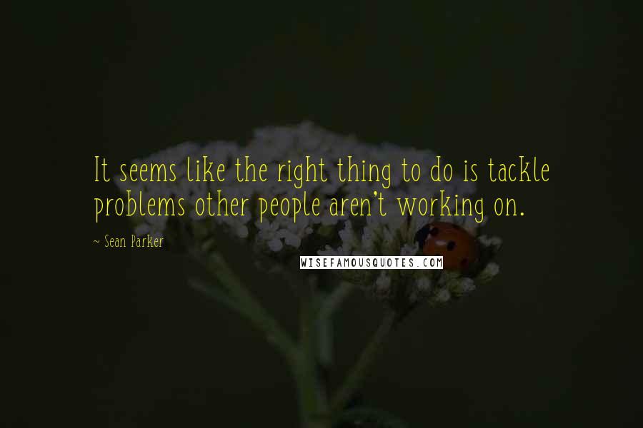 Sean Parker Quotes: It seems like the right thing to do is tackle problems other people aren't working on.