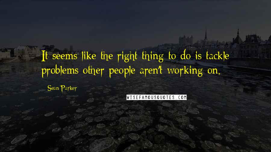 Sean Parker Quotes: It seems like the right thing to do is tackle problems other people aren't working on.