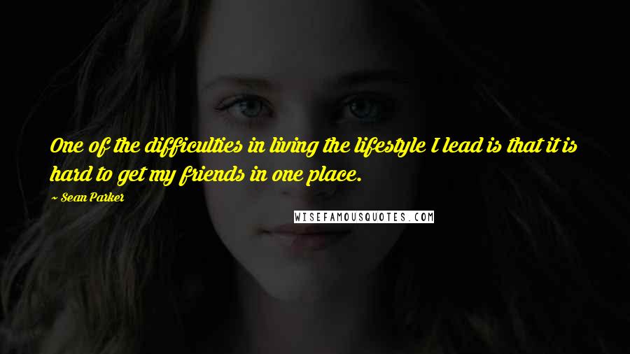 Sean Parker Quotes: One of the difficulties in living the lifestyle I lead is that it is hard to get my friends in one place.