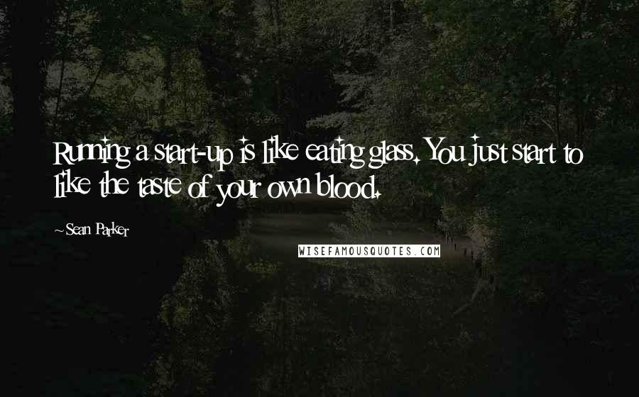 Sean Parker Quotes: Running a start-up is like eating glass. You just start to like the taste of your own blood.