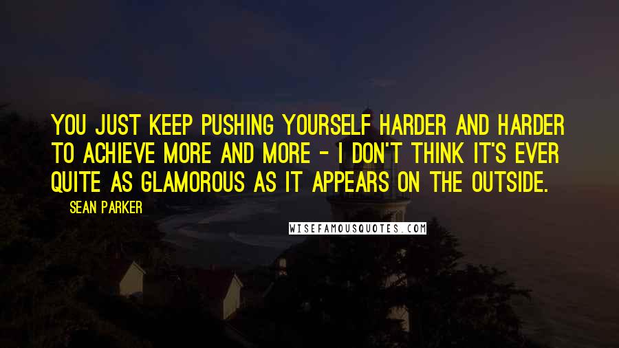 Sean Parker Quotes: You just keep pushing yourself harder and harder to achieve more and more - I don't think it's ever quite as glamorous as it appears on the outside.