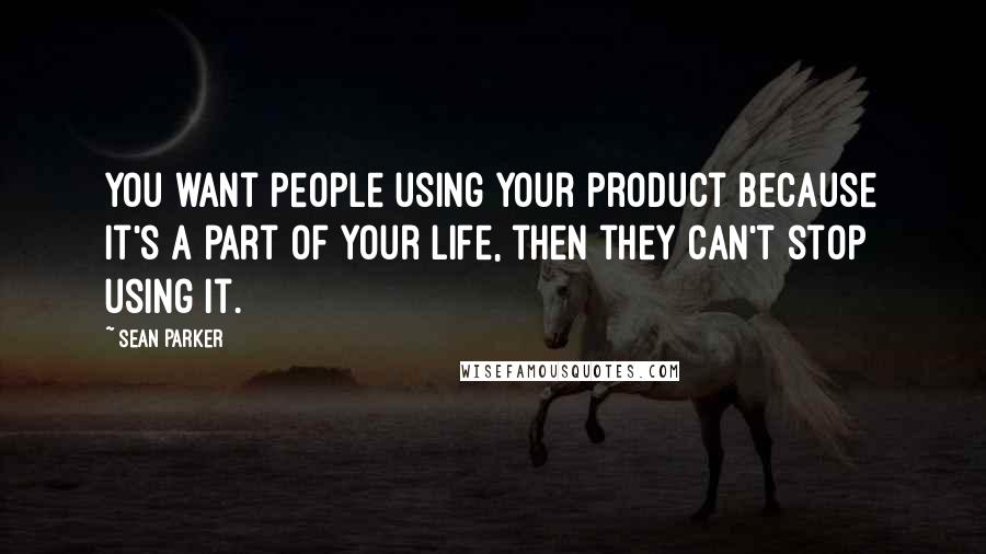 Sean Parker Quotes: You want people using your product because it's a part of your life, then they can't stop using it.