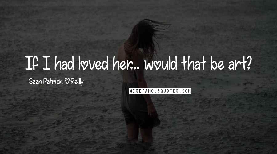 Sean Patrick O'Reilly Quotes: If I had loved her... would that be art?