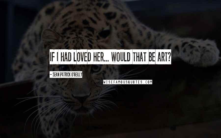 Sean Patrick O'Reilly Quotes: If I had loved her... would that be art?