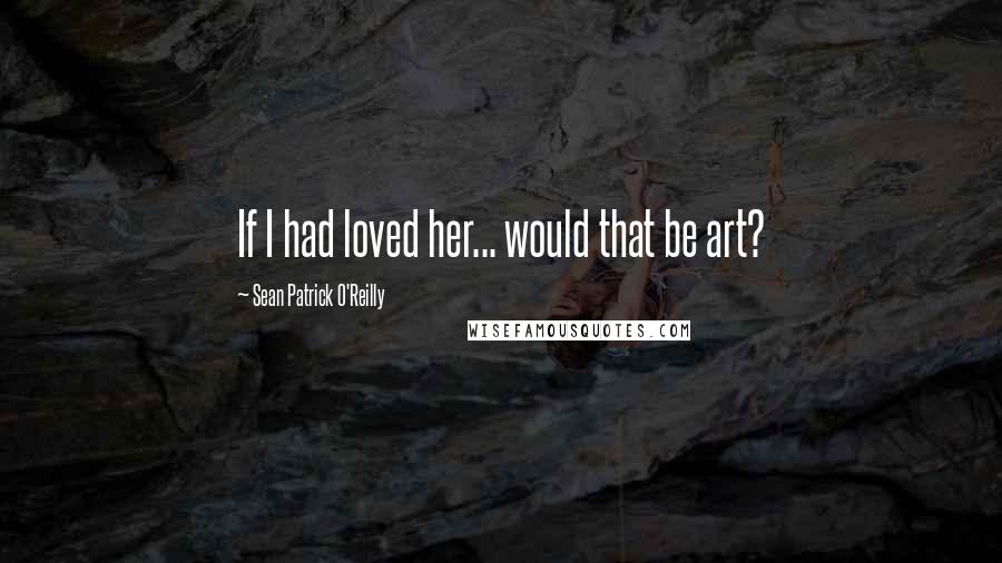 Sean Patrick O'Reilly Quotes: If I had loved her... would that be art?