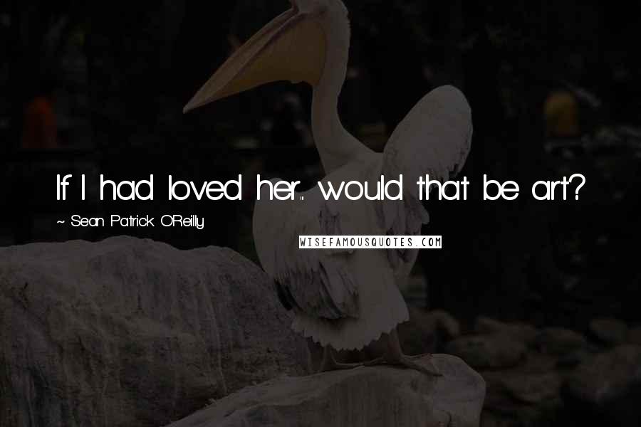 Sean Patrick O'Reilly Quotes: If I had loved her... would that be art?