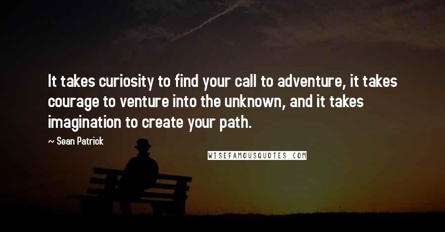 Sean Patrick Quotes: It takes curiosity to find your call to adventure, it takes courage to venture into the unknown, and it takes imagination to create your path.