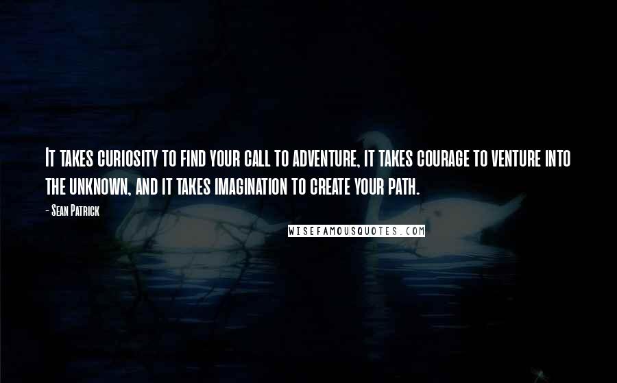 Sean Patrick Quotes: It takes curiosity to find your call to adventure, it takes courage to venture into the unknown, and it takes imagination to create your path.