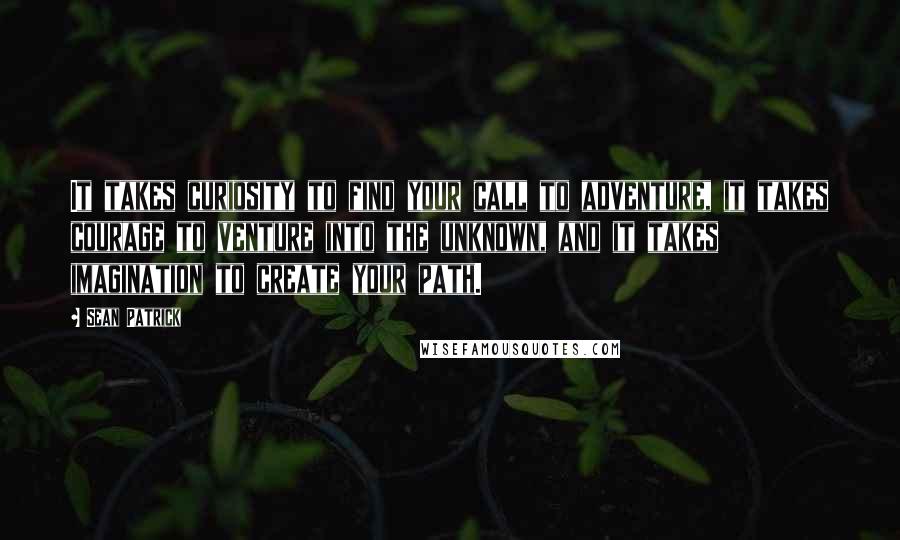 Sean Patrick Quotes: It takes curiosity to find your call to adventure, it takes courage to venture into the unknown, and it takes imagination to create your path.