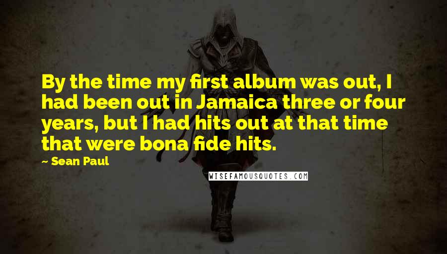 Sean Paul Quotes: By the time my first album was out, I had been out in Jamaica three or four years, but I had hits out at that time that were bona fide hits.