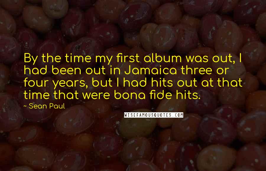 Sean Paul Quotes: By the time my first album was out, I had been out in Jamaica three or four years, but I had hits out at that time that were bona fide hits.