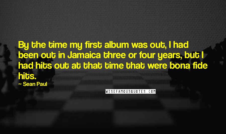 Sean Paul Quotes: By the time my first album was out, I had been out in Jamaica three or four years, but I had hits out at that time that were bona fide hits.