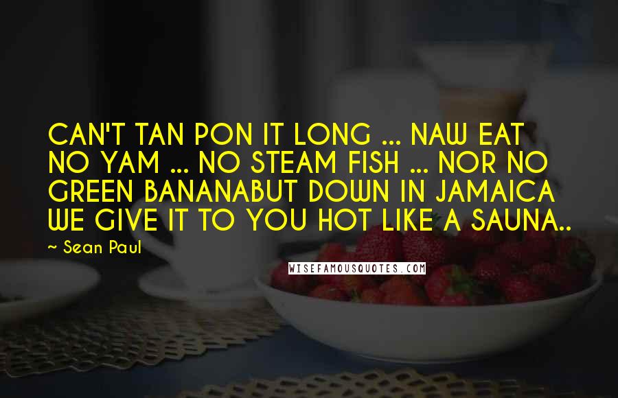 Sean Paul Quotes: CAN'T TAN PON IT LONG ... NAW EAT NO YAM ... NO STEAM FISH ... NOR NO GREEN BANANABUT DOWN IN JAMAICA WE GIVE IT TO YOU HOT LIKE A SAUNA..