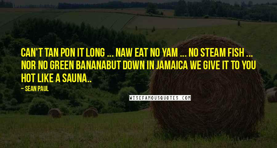 Sean Paul Quotes: CAN'T TAN PON IT LONG ... NAW EAT NO YAM ... NO STEAM FISH ... NOR NO GREEN BANANABUT DOWN IN JAMAICA WE GIVE IT TO YOU HOT LIKE A SAUNA..