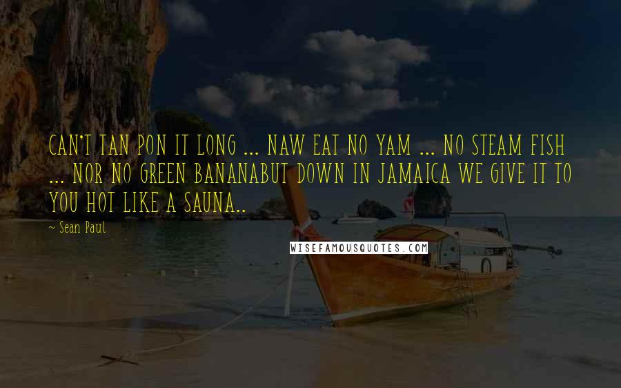 Sean Paul Quotes: CAN'T TAN PON IT LONG ... NAW EAT NO YAM ... NO STEAM FISH ... NOR NO GREEN BANANABUT DOWN IN JAMAICA WE GIVE IT TO YOU HOT LIKE A SAUNA..