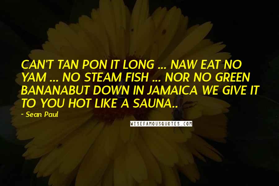 Sean Paul Quotes: CAN'T TAN PON IT LONG ... NAW EAT NO YAM ... NO STEAM FISH ... NOR NO GREEN BANANABUT DOWN IN JAMAICA WE GIVE IT TO YOU HOT LIKE A SAUNA..