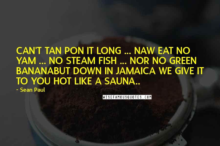 Sean Paul Quotes: CAN'T TAN PON IT LONG ... NAW EAT NO YAM ... NO STEAM FISH ... NOR NO GREEN BANANABUT DOWN IN JAMAICA WE GIVE IT TO YOU HOT LIKE A SAUNA..