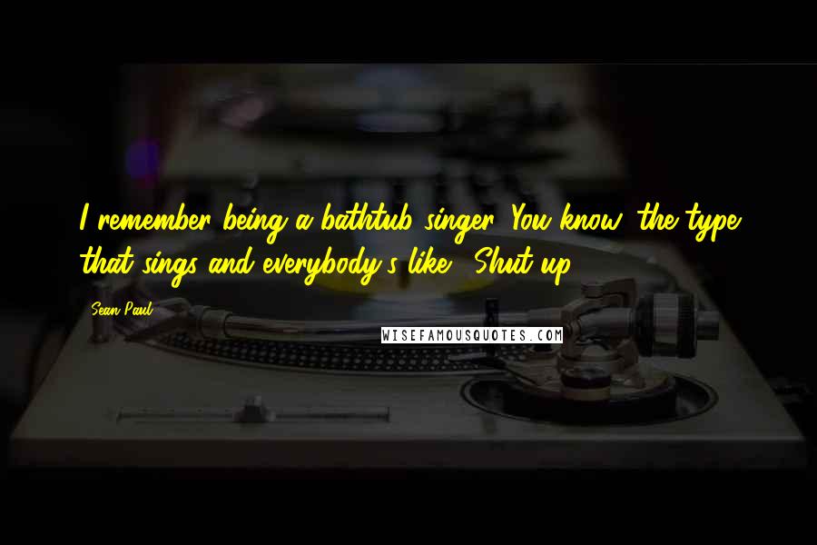 Sean Paul Quotes: I remember being a bathtub singer. You know, the type that sings and everybody's like, 'Shut up.'