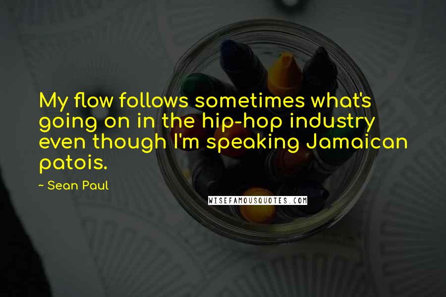 Sean Paul Quotes: My flow follows sometimes what's going on in the hip-hop industry even though I'm speaking Jamaican patois.