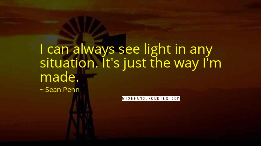 Sean Penn Quotes: I can always see light in any situation. It's just the way I'm made.