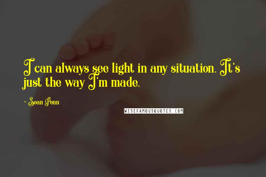 Sean Penn Quotes: I can always see light in any situation. It's just the way I'm made.