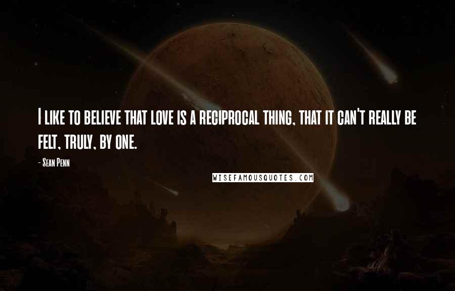 Sean Penn Quotes: I like to believe that love is a reciprocal thing, that it can't really be felt, truly, by one.