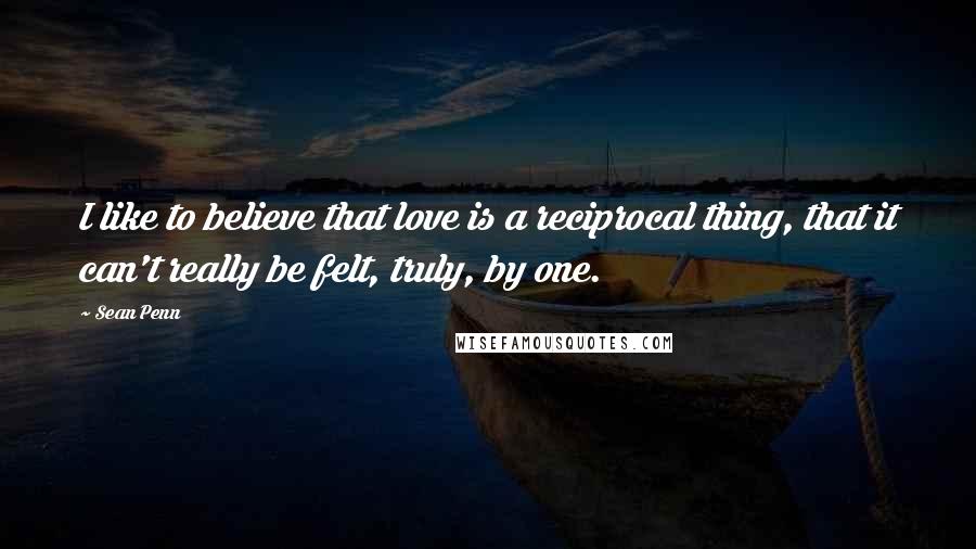 Sean Penn Quotes: I like to believe that love is a reciprocal thing, that it can't really be felt, truly, by one.
