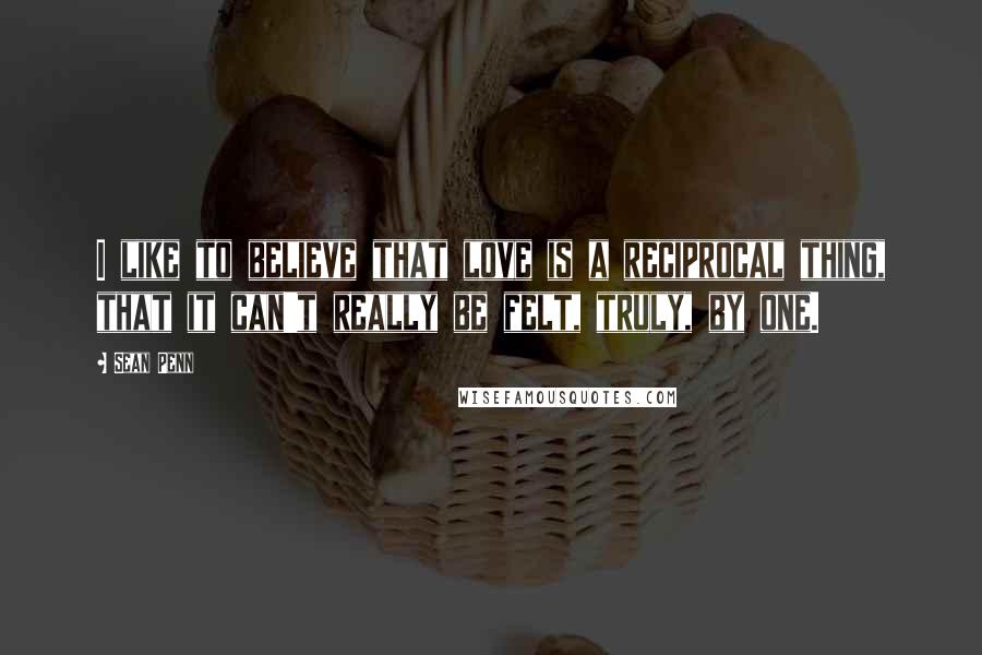 Sean Penn Quotes: I like to believe that love is a reciprocal thing, that it can't really be felt, truly, by one.