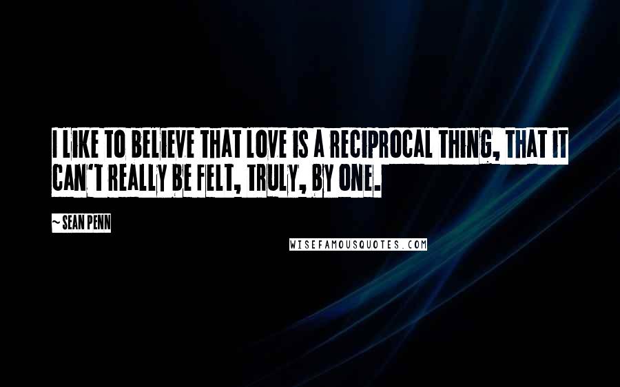 Sean Penn Quotes: I like to believe that love is a reciprocal thing, that it can't really be felt, truly, by one.