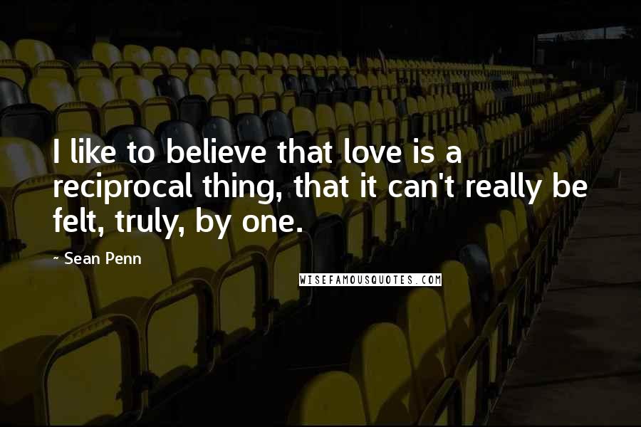 Sean Penn Quotes: I like to believe that love is a reciprocal thing, that it can't really be felt, truly, by one.