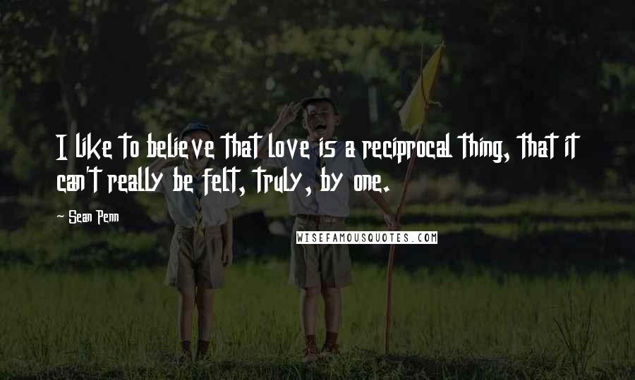 Sean Penn Quotes: I like to believe that love is a reciprocal thing, that it can't really be felt, truly, by one.