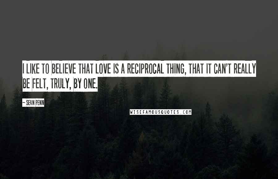 Sean Penn Quotes: I like to believe that love is a reciprocal thing, that it can't really be felt, truly, by one.
