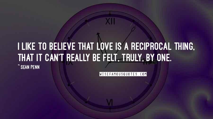 Sean Penn Quotes: I like to believe that love is a reciprocal thing, that it can't really be felt, truly, by one.