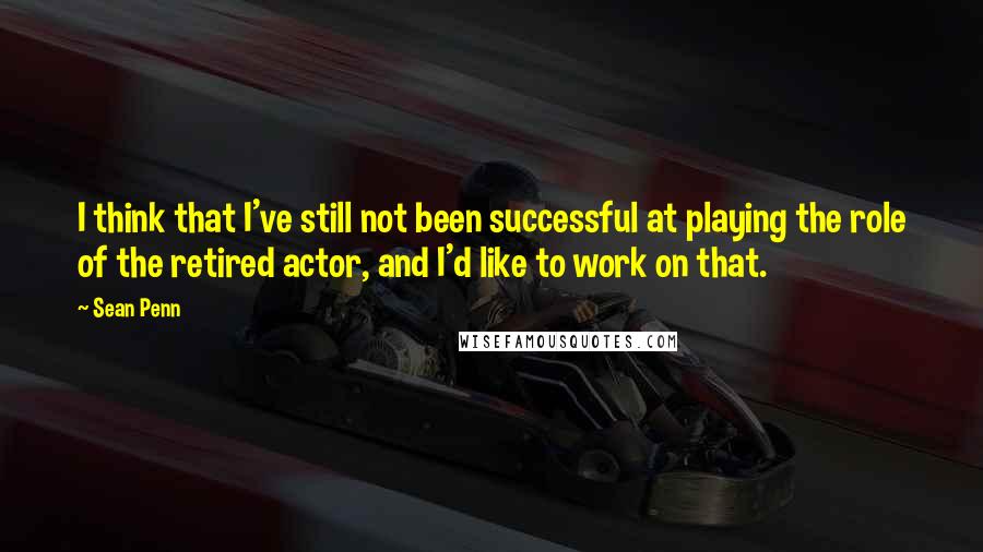 Sean Penn Quotes: I think that I've still not been successful at playing the role of the retired actor, and I'd like to work on that.