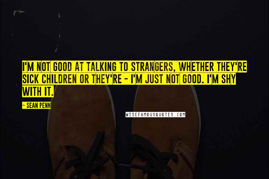 Sean Penn Quotes: I'm not good at talking to strangers, whether they're sick children or they're - I'm just not good. I'm shy with it.