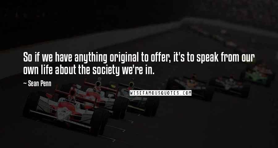 Sean Penn Quotes: So if we have anything original to offer, it's to speak from our own life about the society we're in.