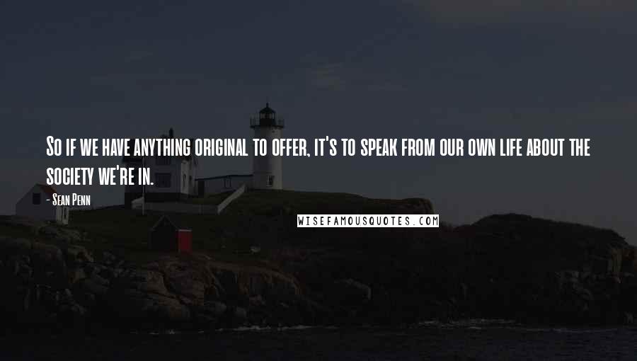 Sean Penn Quotes: So if we have anything original to offer, it's to speak from our own life about the society we're in.