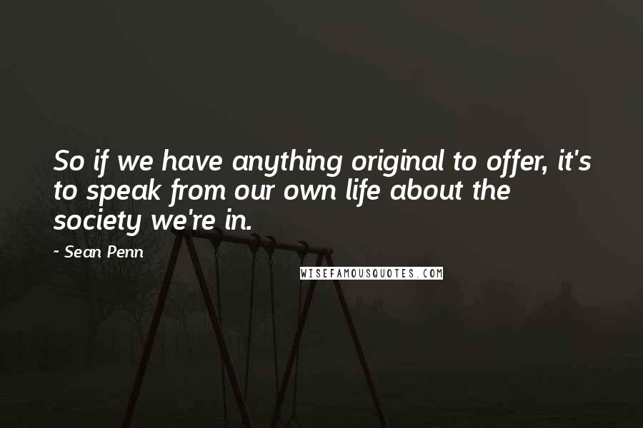 Sean Penn Quotes: So if we have anything original to offer, it's to speak from our own life about the society we're in.