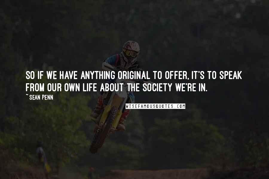 Sean Penn Quotes: So if we have anything original to offer, it's to speak from our own life about the society we're in.